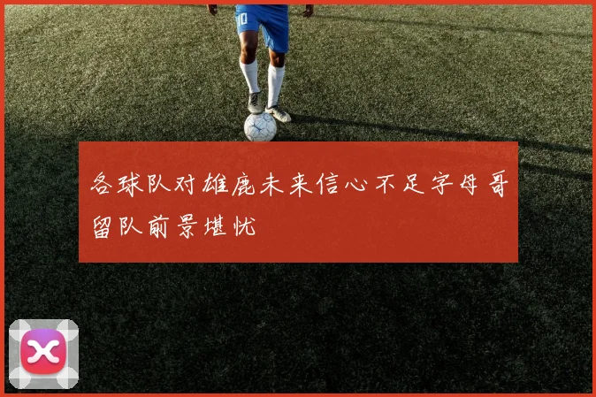 各球队对雄鹿未来信心不足字母哥留队前景堪忧