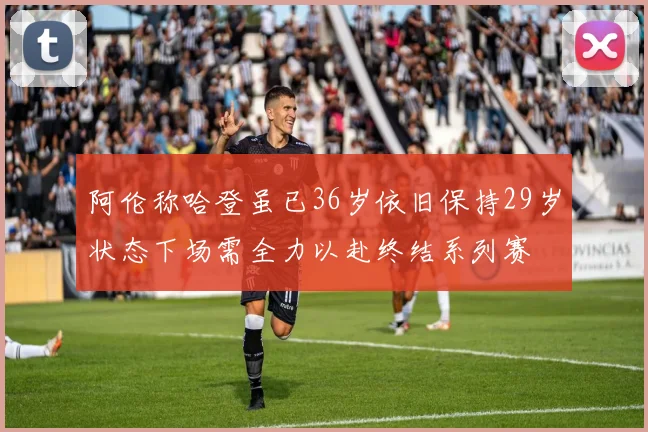 阿伦称哈登虽已36岁依旧保持29岁状态下场需全力以赴终结系列赛