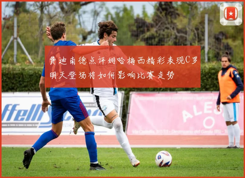 费迪南德点评姆哈梅西精彩表现C罗明天登场将如何影响比赛走势