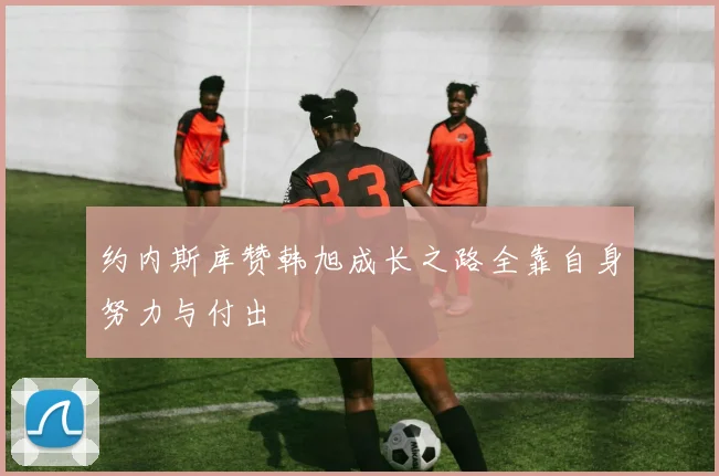约内斯库赞韩旭成长之路全靠自身努力与付出