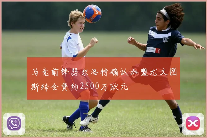马竞前锋瑟尔洛特确认加盟尤文图斯转会费约2500万欧元
