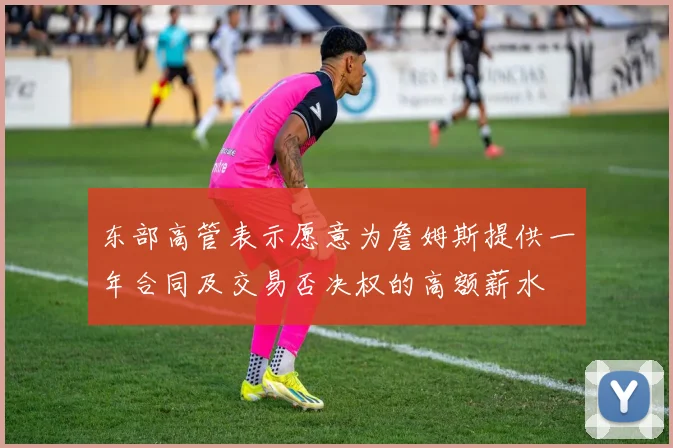 东部高管表示愿意为詹姆斯提供一年合同及交易否决权的高额薪水