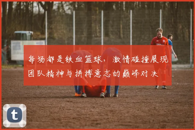 每场都是铁血篮球，激情碰撞展现团队精神与拼搏意志的巅峰对决