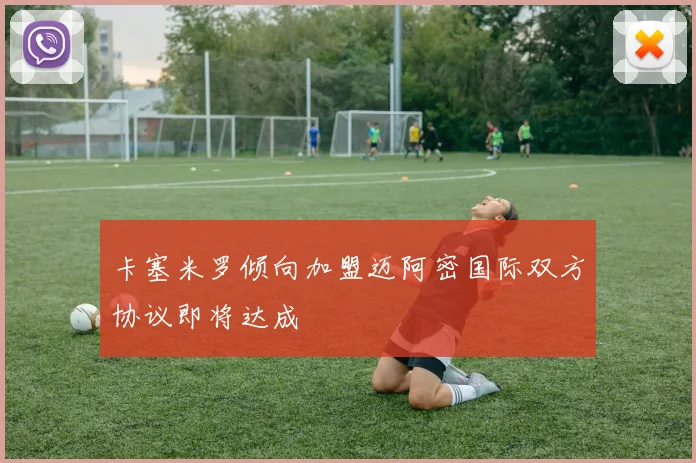 卡塞米罗倾向加盟迈阿密国际双方协议即将达成