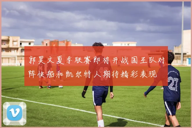 郭昊文夏季联赛即将开战国王队对阵快船和凯尔特人期待精彩表现