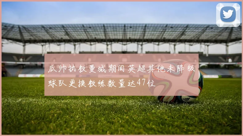 瓜帅执教曼城期间英超其他未降级球队更换教练数量达47位