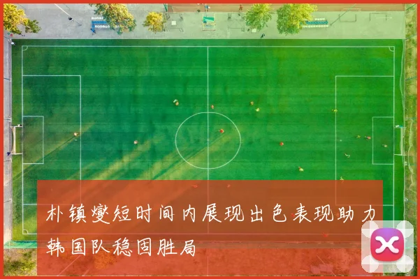 朴镇燮短时间内展现出色表现助力韩国队稳固胜局