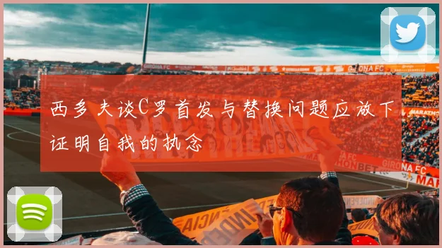 西多夫谈C罗首发与替换问题应放下证明自我的执念