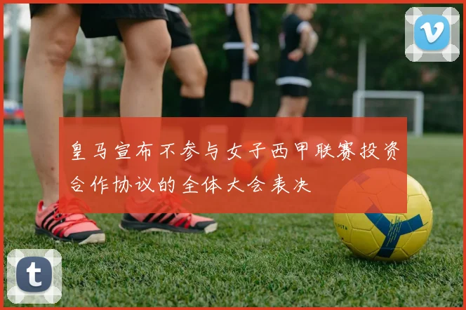 皇马宣布不参与女子西甲联赛投资合作协议的全体大会表决