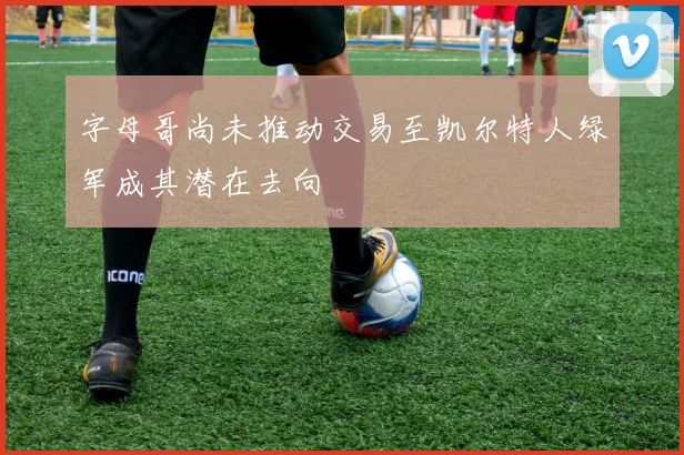 字母哥尚未推动交易至凯尔特人绿军成其潜在去向