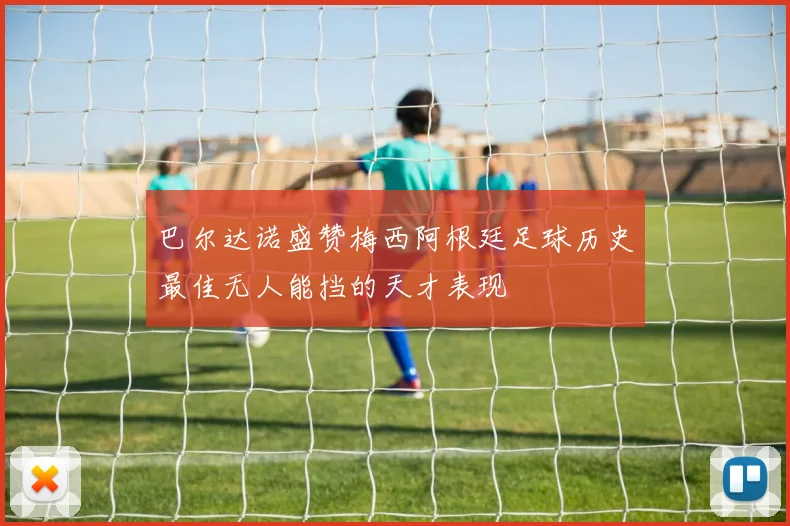 巴尔达诺盛赞梅西阿根廷足球历史最佳无人能挡的天才表现