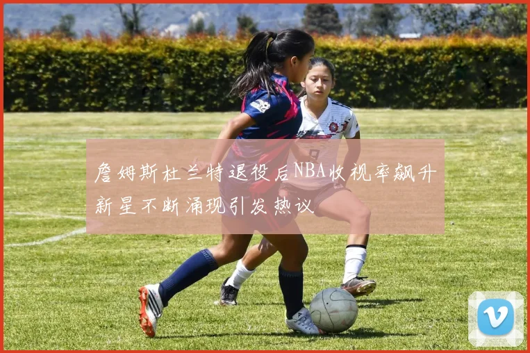 詹姆斯杜兰特退役后NBA收视率飙升新星不断涌现引发热议