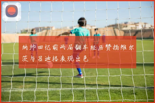 纳帅回忆前两届翻车经历赞扬维尔茨与吕迪格表现出色